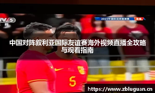 中国对阵叙利亚国际友谊赛海外视频直播全攻略与观看指南