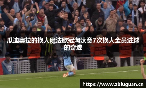 瓜迪奥拉的换人魔法欧冠淘汰赛7次换人全员进球的奇迹