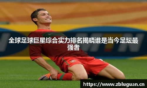 全球足球巨星综合实力排名揭晓谁是当今足坛最强者