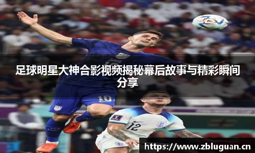 足球明星大神合影视频揭秘幕后故事与精彩瞬间分享