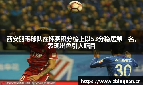 西安羽毛球队在杯赛积分榜上以53分稳居第一名，表现出色引人瞩目